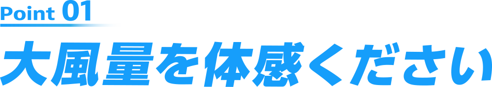 Point01 大風量を体感ください